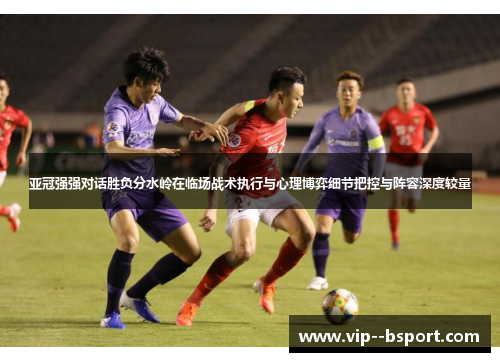 亚冠强强对话胜负分水岭在临场战术执行与心理博弈细节把控与阵容深度较量 亚冠强强对话胜负分水岭在临场战术执行与心理博弈细节把控与阵容深度较量