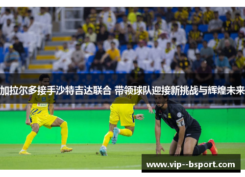 加拉尔多接手沙特吉达联合 带领球队迎接新挑战与辉煌未来