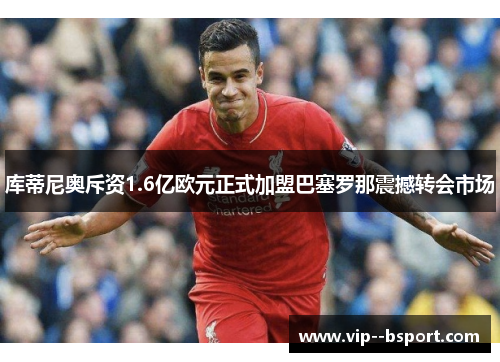 库蒂尼奥斥资1.6亿欧元正式加盟巴塞罗那震撼转会市场 库蒂尼奥斥资1.6亿欧元正式加盟巴塞罗那震撼转会市场