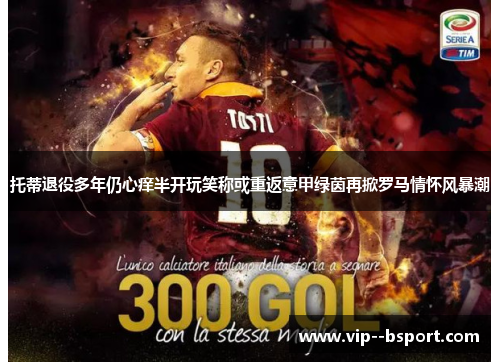 托蒂退役多年仍心痒半开玩笑称或重返意甲绿茵再掀罗马情怀风暴潮
