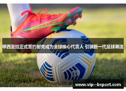 穆西亚拉正式签约耐克成为全球核心代言人 引领新一代足球潮流 穆西亚拉正式签约耐克成为全球核心代言人 引领新一代足球潮流