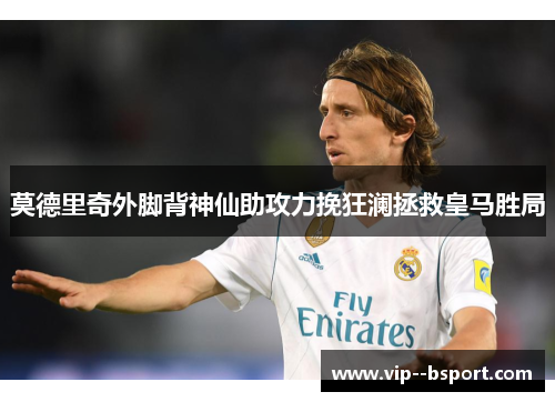 莫德里奇外脚背神仙助攻力挽狂澜拯救皇马胜局 莫德里奇外脚背神仙助攻力挽狂澜拯救皇马胜局