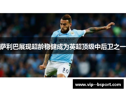 萨利巴展现超龄稳健成为英超顶级中后卫之一 萨利巴展现超龄稳健成为英超顶级中后卫之一