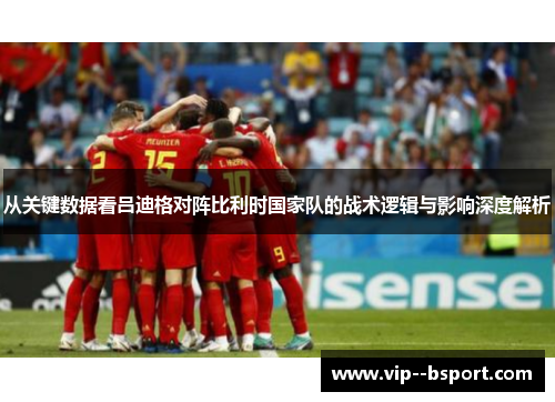 从关键数据看吕迪格对阵比利时国家队的战术逻辑与影响深度解析