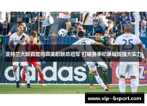 亚特兰大联首度问鼎美职联总冠军 打破赛季纪录展现强大实力
