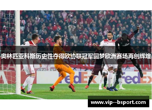 奥林匹亚科斯历史性夺得欧协联冠军圆梦欧洲赛场再创辉煌