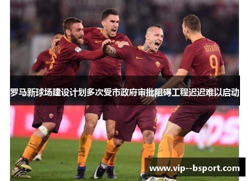 罗马新球场建设计划多次受市政府审批阻碍工程迟迟难以启动