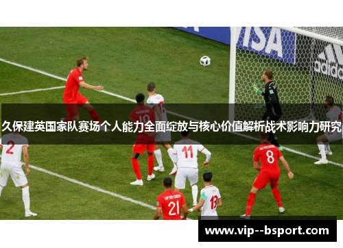 久保建英国家队赛场个人能力全面绽放与核心价值解析战术影响力研究 久保建英国家队赛场个人能力全面绽放与核心价值解析战术影响力研究