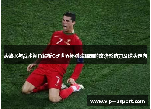 从数据与战术视角解析C罗世界杯对阵韩国的攻防影响力及球队走向