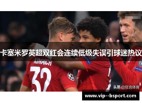 卡塞米罗英超双红会连续低级失误引球迷热议