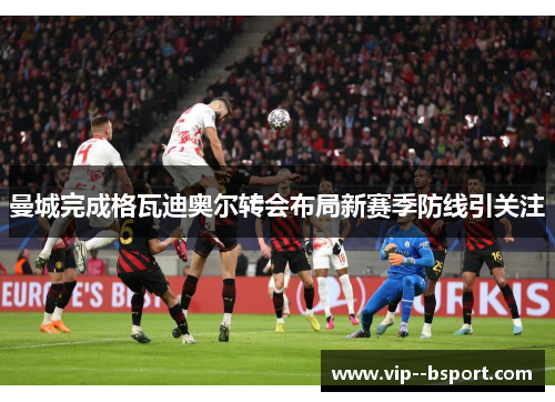 曼城完成格瓦迪奥尔转会布局新赛季防线引关注 曼城完成格瓦迪奥尔转会布局新赛季防线引关注