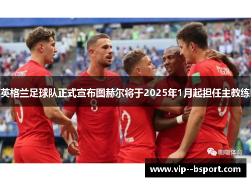 英格兰足球队正式宣布图赫尔将于2025年1月起担任主教练 英格兰足球队正式宣布图赫尔将于2025年1月起担任主教练