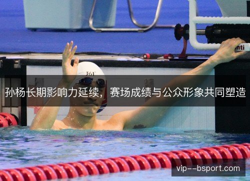 孙杨长期影响力延续,赛场成绩与公众形象共同塑造 孙杨长期影响力延续,赛场成绩与公众形象共同塑造